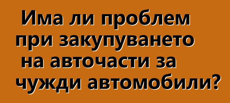 Има ли проблем при закупуването на авточасти за чужди автомобили?