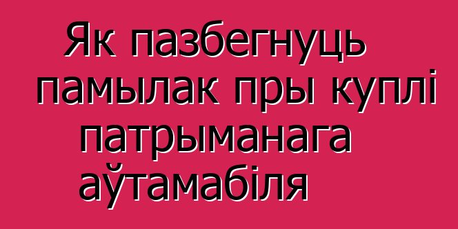 Як пазбегнуць памылак пры куплі патрыманага аўтамабіля