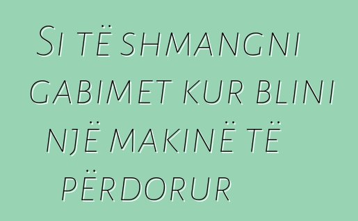 Si të shmangni gabimet kur blini një makinë të përdorur