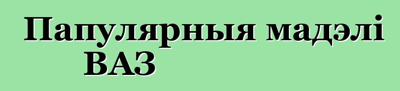 Папулярныя мадэлі ВАЗ