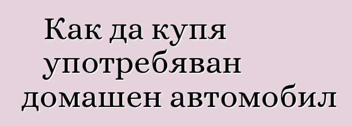 Как да купя употребяван домашен автомобил