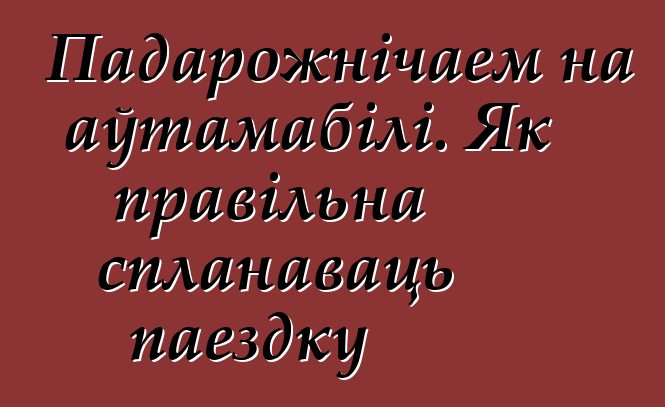 Падарожнічаем на аўтамабілі. Як правільна спланаваць паездку