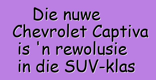 Die nuwe Chevrolet Captiva is 'n rewolusie in die SUV-klas