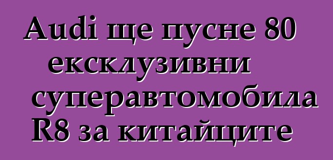 Audi ще пусне 80 ексклузивни суперавтомобила R8 за китайците