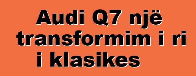Audi Q7 një transformim i ri i klasikes