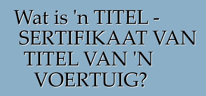 Wat is 'n TITEL - SERTIFIKAAT VAN TITEL VAN 'N VOERTUIG?