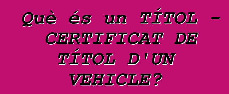 Què és un TÍTOL - CERTIFICAT DE TÍTOL D'UN VEHICLE?