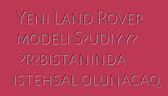 Yeni Land Rover modeli Səudiyyə Ərəbistanında istehsal olunacaq