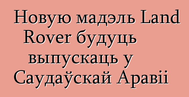 Новую мадэль Land Rover будуць выпускаць у Саудаўскай Аравіі