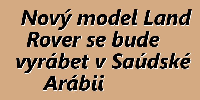Nový model Land Rover se bude vyrábět v Saúdské Arábii