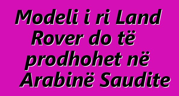 Modeli i ri Land Rover do të prodhohet në Arabinë Saudite