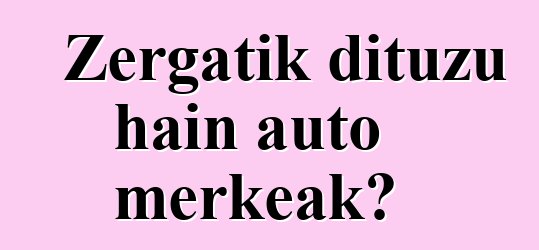Zergatik dituzu hain auto merkeak?