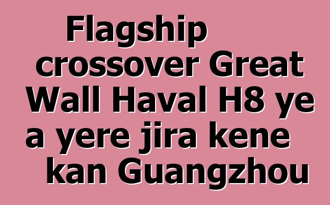 Flagship crossover Great Wall Haval H8 ye a yɛrɛ jira kɛnɛ kan Guangzhou