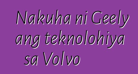 Nakuha ni Geely ang teknolohiya sa Volvo