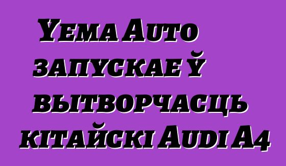Yema Auto запускае ў вытворчасць кітайскі Audi A4