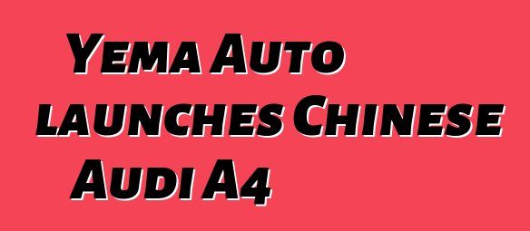 Yema Auto launches Chinese Audi A4