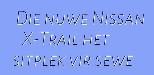 Die nuwe Nissan X-Trail het sitplek vir sewe