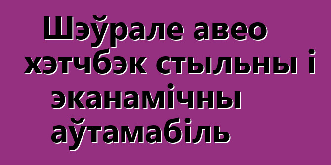 Шэўрале авео хэтчбэк стыльны і эканамічны аўтамабіль