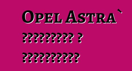 Opel Astra` ակնարկներ և բնութագրեր