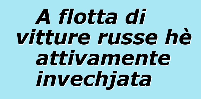 A flotta di vitture russe hè attivamente invechjata