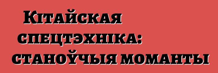 Кітайская спецтэхніка: станоўчыя моманты