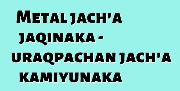 Metal jach’a jaqinaka - uraqpachan jach’a kamiyunaka