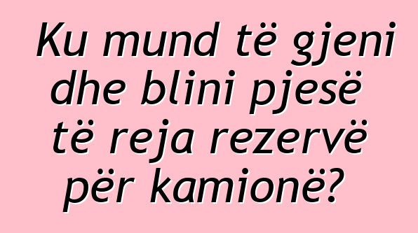 Ku mund të gjeni dhe blini pjesë të reja rezervë për kamionë?