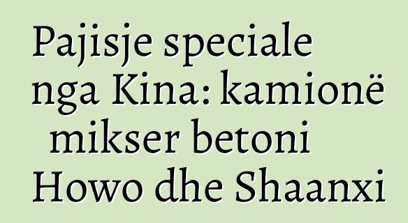 Pajisje speciale nga Kina: kamionë mikser betoni Howo dhe Shaanxi