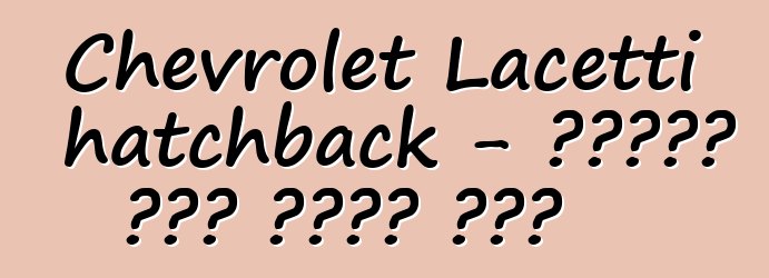 Chevrolet Lacetti hatchback - የታዋቂው ሞዴል ጥቅምና ጉዳት