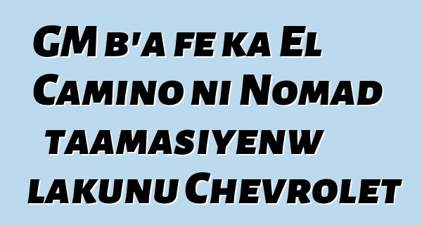 GM b’a fɛ ka El Camino ni Nomad taamasiyɛnw lakunu Chevrolet