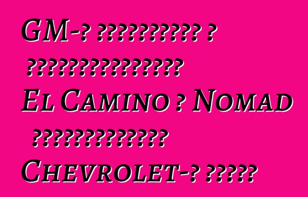 GM-ը նախատեսում է վերակենդանացնել El Camino և Nomad ապրանքանիշերը Chevrolet-ի համար
