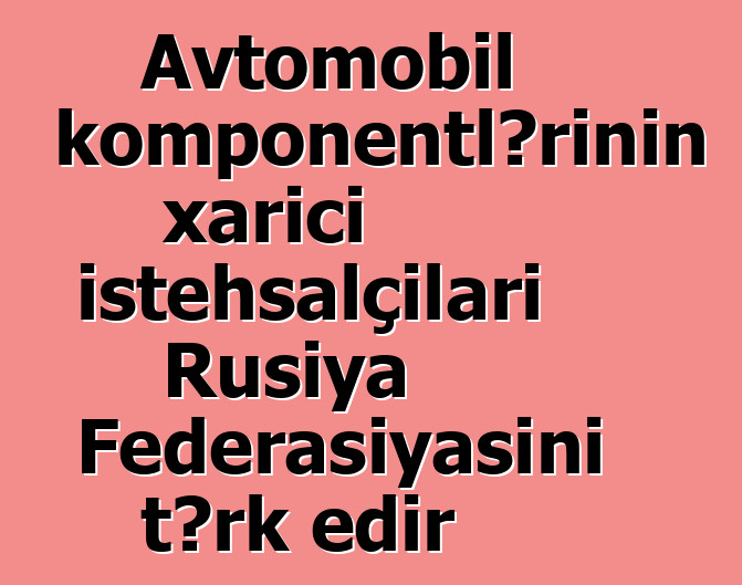 Avtomobil komponentlərinin xarici istehsalçıları Rusiya Federasiyasını tərk edir