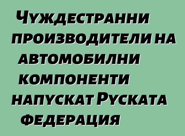 Чуждестранни производители на автомобилни компоненти напускат Руската федерация