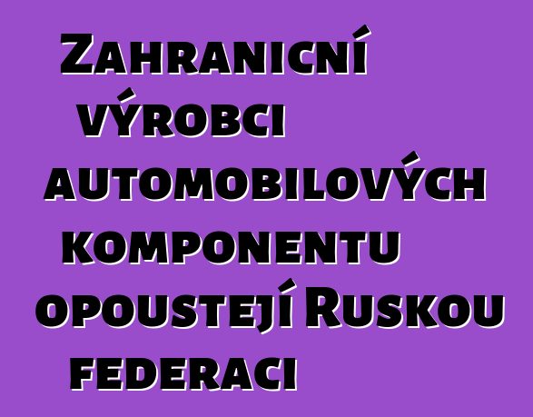 Zahraniční výrobci automobilových komponentů opouštějí Ruskou federaci