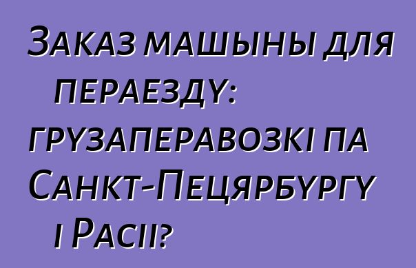 Заказ машыны для пераезду: грузаперавозкі па Санкт-Пецярбургу і Расіі?