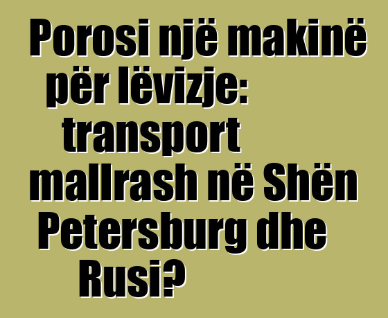 Porosi një makinë për lëvizje: transport mallrash në Shën Petersburg dhe Rusi?