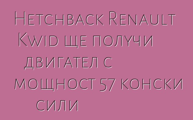 Hetchback Renault Kwid ще получи двигател с мощност 57 конски сили