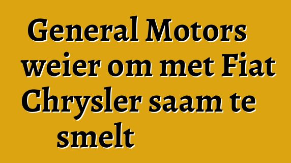 General Motors weier om met Fiat Chrysler saam te smelt