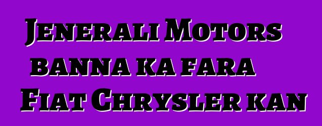 Jenerali Motors banna ka fara Fiat Chrysler kan
