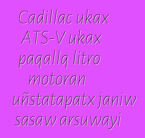Cadillac ukax ATS-V ukax paqallq litro motoran uñstatapatx janiw sasaw arsuwayi