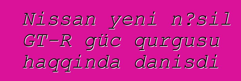 Nissan yeni nəsil GT-R güc qurğusu haqqında danışdı
