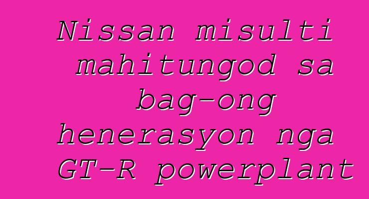 Nissan misulti mahitungod sa bag-ong henerasyon nga GT-R powerplant