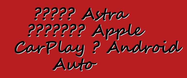 ستدعم Astra الجديدة Apple CarPlay و Android Auto