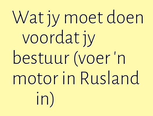 Wat jy moet doen voordat jy bestuur (voer 'n motor in Rusland in)