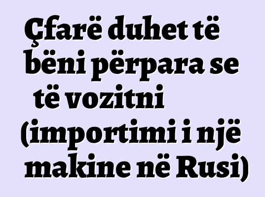 Çfarë duhet të bëni përpara se të vozitni (importimi i një makine në Rusi)