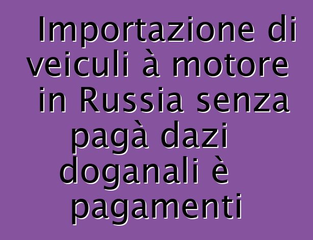 Importazione di veiculi à motore in Russia senza pagà dazi doganali è pagamenti
