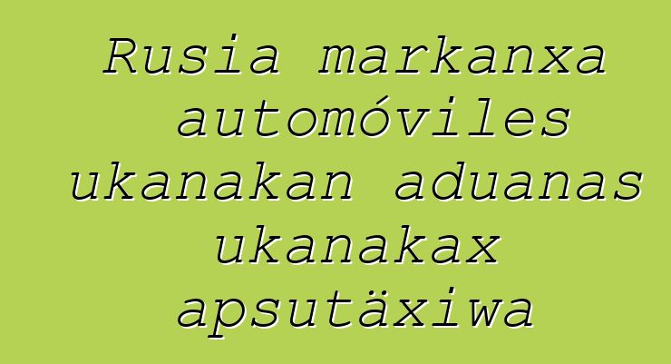 Rusia markanxa automóviles ukanakan aduanas ukanakax apsutäxiwa