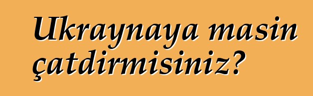 Ukraynaya maşın çatdırmısınız?