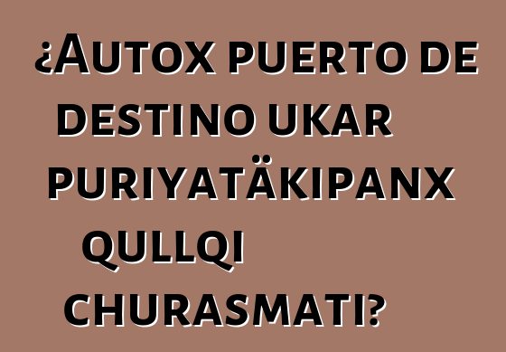¿Autox puerto de destino ukar puriyatäkipanx qullqi churasmati?