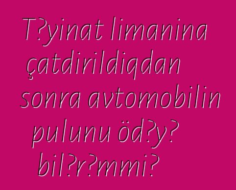 Təyinat limanına çatdırıldıqdan sonra avtomobilin pulunu ödəyə bilərəmmi?